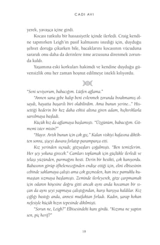 C A D I AV I 
19 
yerek, yavaşça içine girdi. 
Kocası tutkulu bir hassasiyetle içinde ilerledi. Craig kendine tapınırken Leigh’in pasif kalmasını istediği için, duyduğu şehvet doruğa çıkarken bile, bacaklarını kocasının vücuduna sararak onu daha da derinlere itme arzusuna direnmek zorunda kaldı. 
Yaşamına eski korkuları hakimdi ve kendine duyduğu güvensizlik onu her zaman hoşnut edilmeye istekli kılıyordu. 
“Seni seviyorum, babacığım. Lütfen ağlama.” 
“Annen sana gebe kalıp beni evlenmek zorunda bırakmamış olsaydı, hayatta başarılı biri olabilirdim. Ama bunun yerine...” Hissettiği kederin bir kez daha etkisi altına giren adam, hıçkırıklarla sarsılmaya başladı. 
Küçük kız da ağlamaya başlamıştı. “Üzgünüm, babacığım. Gitmemi ister misin?” 
“Hayır. Artık bunun için çok geç.” Kalan viskiyi kafasına diktikten sonra, şişeyi duvara fırlatıp paramparça etti. 
Kız yerinden sıçradı; gözyaşları çoğalmıştı. “Ben temizlerim. Her şey yoluna girecek.” Camları toplamak için güçlükle ilerledi ve telaşı yüzünden, parmağını kesti. Derin bir kesikti, çok kanıyordu. Babasının görüp öfkeleneceğinden endişe ettiği için, elini elbisesinin cebinde saklamaya çalıştı ama çok geçmeden, kan ince pamuklu kumaştan sızmaya başlamıştı. Zeminde ilerleyerek, göze çarpmamak için odanın köşesine doğru gitti ancak aynı anda kocaman bir sıçan da aynı şeyi yapmaya çalıştığından, karşı karşıya kaldılar. Kız çığlığı bastığı anda, annesi mutfaktan fırladı. Kadın, şarap kokan nefesiyle küçük kızın tepesinde dikilmişti. 
“Sorun ne, Leigh?” Elbisesindeki kanı gördü. “Kızıma ne yaptın sen, piç herif?”  