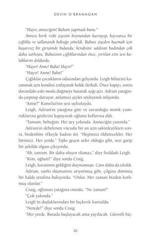 DEVIN O'BRANAGAN 
20 
“Hayır, anneciğim! Babam yapmadı bunu.” 
Annesi kırık viski şişesini boynundan kavrayıp, hayvanca bir çığlıkla ve sallanarak koltuğa yöneldi. Babası şişeden kaçmak için başarısız bir girişimde bulundu; kendisine saldıran kadından çok daha sarhoştu. Babasının çığlıklarından önce, yırtılan etin sesi kulaklarını doldurdu. 
“Hayır! Anne! Baba! Hayır!” 
“Hayır! Anne! Baba!” 
Çığlıklar çocukların odasından geliyordu. Leigh bilincini kazanmak için kendini zorlayarak holde ilerledi. Önce kapıyı, sonra duvardaki eski moda düğmeye basarak ışığı açtı. Adrian yatağında çırpınıp duruyor, anlamsız şeyler söyleyerek inliyordu. 
“Anne?” Kamelia’nın sesi uykuluydu. 
Leigh, Adrian’ın yatağına gitti ve savurduğu minik yumruklarına gözlerini kapayarak oğlunu kollarına aldı. 
“Tamam, bebeğim. Her şey yolunda. Anneciğin yanında.” 
Adrian’ın debelenen vücudu bir an için sakinleştikten sonra, birdenbire öfkeyle kadını itti. “Hepimizi öldürecekler. Her birimizi. Her yerde.” Tıpkı geçen sefer olduğu gibi, sesi garip bir şekilde olgun çıkıyordu. 
“Ah, tanrım. Bir daha oluyor olamaz,” diye fısıldadı Leigh. 
“Kim, oğlum?” diye sordu Craig. 
Leigh, kocasının geldiğini duymamıştı. Canı daha da sıkıldı. 
Adrian, sanki düşmanını arıyormuş gibi, çılgına dönmüş bir halde etrafına bakıyordu. “Onlar. Her zaman bizden korkmuş olanlar.” 
Craig, oğlunun yatağına oturdu. “Ne zaman?” 
“Çok yakında.” 
Leigh’in dudaklarından bir hıçkırık kurtuldu. 
“Nerede?” diye sordu Craig. 
“Her yerde. Burada başlayacak ama yayılacak. Güvenli hiç  