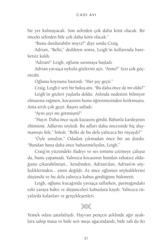 C A D I AV I 
21 
bir yer kalmayacak. Son seferden çok daha kötü olacak. Bir önceki seferden bile çok daha kötü olacak.” 
“Bunu durdurabilir miyiz?” diye sordu Craig. 
Adrian, “Belki,” dedikten sonra, Leigh’in kollarında hareketsiz kaldı. 
“Adrian!” Leigh, oğlunu sarsmaya başladı. 
Adrian yavaşça uykulu gözlerini açtı. “Anne?” Sesi çok güçsüzdü. 
Oğlunu koynuna bastırdı. “Her şey geçti.” 
Craig, Leigh’e sert bir bakış attı. “Bu daha önce de mi oldu?” 
Leigh’in gözleri yaşlarla doldu. Aslında nedenini bilmiyor olmasına rağmen, kocasının bunu öğrenmesinden korkmuştu. Ama artık çok geçti. Başını salladı. 
“Aynı şeyi mi görmüştü?” 
“Hayır. Daha önce uçak kazasını gördü. Babanla kardeşinin ölümünü. Adlarını söyledi. Bu adları daha öncesinde hiç duymamıştı bile.” İnledi. “Belki de bu defa yalnızca bir rüyaydı?” 
“Öyle umalım.” Odadan çıkmadan önce bir an durdu. “Bundan bana daha önce bahsetmeliydin, Leigh.” 
Craig’in yüzündeki ifadeyi ve ses tonunu çözmeye çalışsa da, bunu yapamadı. Yalnızca kocasının bundan rahatsız olduğunu çıkarabilmişti... kendinden, Adrian’dan, Adrian’ın söylediklerinden... emin değildi. Az önce oğlunun söylediklerini düşündü ve bu defa yalnızca kabus gördüğüne hükmetti. 
Leigh, oğlunu kucağında yavaşça sallarken, parmağındaki eski yaraya baktı ve düşünceleri kabuslara kaydı. Yalnızca rüyalarda kalanları ve gerçekleşenleri. 
Yemek odası şatafatlıydı. Hayvan pençesi şeklinde ağır ayaklara sahip masa ve büfe sert meşe ağacındandı; büfe rafı da iki  