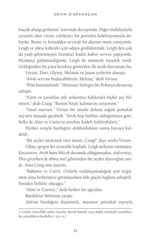 DEVIN O'BRANAGAN 
22 
küçük ahşap grifonun3 üzerinde duruyordu. Diğer mobilyalarla uyumlu olan vitrin, etkileyici bir porselen koleksiyonuyla doluydu. Bronz ve kristalden avizede bir düzine mum yanıyordu. Leigh ve ailesi kahvaltı için odaya girdiklerinde, Leigh’den çok da yaşlı görünmeyen hizmetçi kadın kahve servisi yapıyordu. Hizmetçi gülümsediğinde, Leigh de minnetle karşılık verdi. Geldiğinden bu yana kendine gösterilen ilk sıcak davranıştı bu. 
Vivian, Dori, Glynis, Melanie ve Jason yerlerini almıştı. 
“Artık servise başlayabilirsin, Helena,” dedi Vivian. 
“Peki hanımefendi.” Hizmetçi belirgin bir Polonya aksanına sahipti. 
“Eşim ve çocuklar aile sırlarımız hakkında hiçbir şey bilmiyor,” dedi Craig. “Bunun böyle kalmasını istiyorum.” 
“Nasıl istersen.” Vivian bir sürahi dolusu soğuk portakal suyunu masada gezdirdi. “Artık hep birlikte olduğumuza göre, belki de Alan ve Curtis’in şerefine kadeh kaldırabiliriz.” 
Herkes sırayla bardağını doldurduktan sonra havaya kaldırdı. 
“Bir şeyler söylemek ister misin, Craig?” diye sordu Vivian. 
Odayı gergin bir sessizlik kapladı. Leigh nefesini tutmuştu. Kocasının, Artık bunu bilecek durumda olduğunuzdan, söylesenize, Elvis gerçekten de ölmüş mü? gibisinden bir şeyler diyeceğini sandı. Ama Craig onu şaşırttı. 
“Babama ve Curt’e. Onlarla vedalaşamadığım için üzgünüm ama birbirimizi görmüyorken bile güçlü bağlara sahiptik. Yeniden birlikte olacağız.” 
“Alan ve Curtis’e,” dedi herkes bir ağızdan. 
Bardaklar birbirine çarptı. 
Adrian bardağını düşürerek, masanın portakal suyuyla 
3 Grifon: Genellikle aslan vücutlu, kartal kanatlı veya kafalı mitolojik yaratıklar; bu yaratıkların heykelleri. (çev. n.)  