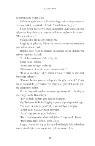 C A D I AV I 
23 
kaplanmasına neden oldu. 
Melanie çığlığı basarak, kendine doğru akan meyve suyundan kaçmak için yerinden fırladı. “Seni küçük hergele!” 
Leigh keten peçetesiyle suyu durdurdu. Aynı anda Adrian ağlamaya başladığı için, neşeyle oğlunun saçlarını karıştırdı. “Her şey yolunda.” 
Melanie dik dik Leigh’e bakıyordu. 
Leigh içini çekerek, Adrian’ın peçetesiyle meyve suyunun geri kalanını temizledi. 
Helena, taze nane filizleriyle süslenmiş çilekli dondurma servisi yapmaya başladı. 
“Artık bir doktorsun,” dedi Glynis. 
Craig başını salladı. 
“Senin gibi biri için iyi bir iş.” 
“Gösterecek bir şeyin varsa, göstermelisin.” 
“Peki ya çocuklar?” diye sordu Vivian. “Onlar ne tür özel hünerlere sahipler?” 
“Kammi benim yolumu izleyerek bir şifacı olacak.” Craig bir an durarak Leigh’e baktı. “Ve görünüşe göre, Boksör de görme yeteneğine sahip.” 
Vivian duyduklarından memnun görünüyordu. “Bu doğru mu?” diye sordu Kamelia’ya. 
“Ben de tıpkı babam gibi doktor olacağım.” 
Özel bir hüner. Belki de Craig hiç kızmadı, diye düşündü Leigh. 
“Siz nasıl tanıştınız peki?” diye sordu Glynis, Leigh’e. 
“Craig’in ilk hastalarından biriydim.” 
“Ayıp,” diye yorum yaptı Melanie. 
“Bu etik olmayan bir durum değil mi?” diye sordu Jason. 
“Hipokrat’a lanet olsun,” dedi Craig. 
Leigh, Helena’nın kiş ve karpuz dilimleriyle dolu tabakları servis etmek için o anı seçmesine çok memnun oldu.  