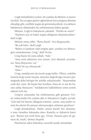 DEVIN O'BRANAGAN 
24 
Leigh önündekileri yerken, bir yandan da Melanie ve Jason’ı inceledi. İki çocuğun gözleri ağlamaktan kan çanağına dönmüş olmadığı gibi, özellikle üzgün de görünmüyorlardı. Çocukların babalarının ölümünden hiç etkilenmemiş halleri garipti. 
Melanie, Leigh’in bakışlarını yakaladı. “Derdin ne senin?” 
“Kaybınız için ne kadar üzgün olduğumu düşünüyordum,” dedi Leigh. 
Melanie omuz silkti. “Buna alıştık.” Sesi duygusuzdu. 
“Bu çok kötü,” dedi Leigh. 
“Baban ve kardeşin vefat ettiğine göre, yeniden eve döneceğini zannediyorum, Craig,” dedi Vivian. 
Craig başını iki yana salladı. “Asla.” 
“Ama artık ailemizin reisi sensin. Geri dönmek zorundasın. Sana ihtiyacımız var.” 
“Böyle bir şey olmayacak.” 
“Ama–” 
Craig, sandalyesini devirerek ayağa kalktı. Öfkesi, zorlukla kontrol ettiği sesine kıyasla, annesine doğrulttuğu titreyen parmağında daha belirgin bir şekilde anlaşılıyordu. “Hayatımdan uzak dur, anne. Bu hayatı ben kurdum, bana ait ve sen bu hayata sahip olamazsın.” Sandalyesini kaldırdıktan sonra yemek odasını terk etti. 
Craig’in çıkışından hiç etkilenmemiş gibi görünen Vivian, kahvesinden bir yudum aldı ve bakışlarını Leigh’e çevirdi. “Çok tatlı bir hanım olduğuna eminim, canım, ama hiçbir zaman bu ailenin bir parçası olamayacağını anlaman gerekiyor.” 
Leigh donakalmıştı. Hiçbir zaman kararlı biri olmamıştı ama –kendine bakmakta olan– Kamelia ve Adrian’ın hatırı için, “Bunun için artık biraz geç, Vivian. Hoşuna gitse de gitmese de, böyle,” demeyi başardı. 
Hawthorne ailesi kahvaltıyı sessizlik içinde tamamladı.  