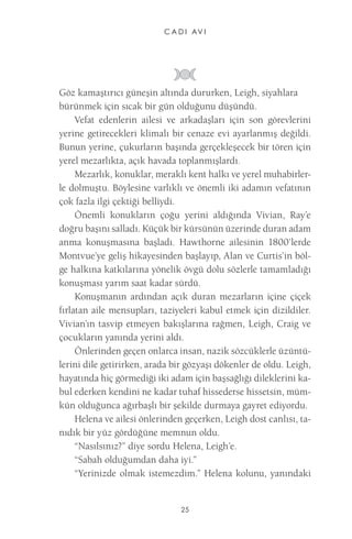 C A D I AV I 
25 
Göz kamaştırıcı güneşin altında dururken, Leigh, siyahlara bürünmek için sıcak bir gün olduğunu düşündü. 
Vefat edenlerin ailesi ve arkadaşları için son görevlerini yerine getirecekleri klimalı bir cenaze evi ayarlanmış değildi. Bunun yerine, çukurların başında gerçekleşecek bir tören için yerel mezarlıkta, açık havada toplanmışlardı. 
Mezarlık, konuklar, meraklı kent halkı ve yerel muhabirlerle dolmuştu. Böylesine varlıklı ve önemli iki adamın vefatının çok fazla ilgi çektiği belliydi. 
Önemli konukların çoğu yerini aldığında Vivian, Ray’e doğru başını salladı. Küçük bir kürsünün üzerinde duran adam anma konuşmasına başladı. Hawthorne ailesinin 1800’lerde Montvue’ye geliş hikayesinden başlayıp, Alan ve Curtis’in bölge halkına katkılarına yönelik övgü dolu sözlerle tamamladığı konuşması yarım saat kadar sürdü. 
Konuşmanın ardından açık duran mezarların içine çiçek fırlatan aile mensupları, taziyeleri kabul etmek için dizildiler. Vivian’ın tasvip etmeyen bakışlarına rağmen, Leigh, Craig ve çocukların yanında yerini aldı. 
Önlerinden geçen onlarca insan, nazik sözcüklerle üzüntülerini dile getirirken, arada bir gözyaşı dökenler de oldu. Leigh, hayatında hiç görmediği iki adam için başsağlığı dileklerini kabul ederken kendini ne kadar tuhaf hissederse hissetsin, mümkün olduğunca ağırbaşlı bir şekilde durmaya gayret ediyordu. 
Helena ve ailesi önlerinden geçerken, Leigh dost canlısı, tanıdık bir yüz gördüğüne memnun oldu. 
“Nasılsınız?” diye sordu Helena, Leigh’e. 
“Sabah olduğumdan daha iyi.” 
“Yerinizde olmak istemezdim.” Helena kolunu, yanındaki  