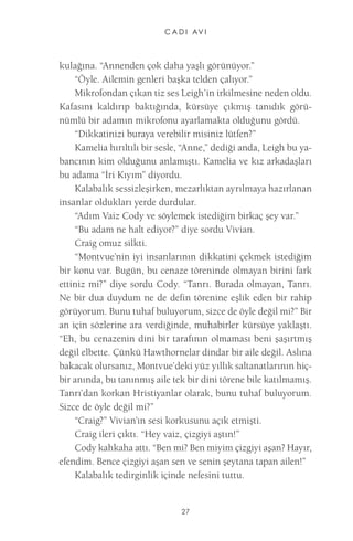 C A D I AV I 
27 
kulağına. “Annenden çok daha yaşlı görünüyor.” 
“Öyle. Ailemin genleri başka telden çalıyor.” 
Mikrofondan çıkan tiz ses Leigh’in irkilmesine neden oldu. Kafasını kaldırıp baktığında, kürsüye çıkmış tanıdık görünümlü bir adamın mikrofonu ayarlamakta olduğunu gördü. 
“Dikkatinizi buraya verebilir misiniz lütfen?” 
Kamelia hırıltılı bir sesle, “Anne,” dediği anda, Leigh bu yabancının kim olduğunu anlamıştı. Kamelia ve kız arkadaşları bu adama “İri Kıyım” diyordu. 
Kalabalık sessizleşirken, mezarlıktan ayrılmaya hazırlanan insanlar oldukları yerde durdular. 
“Adım Vaiz Cody ve söylemek istediğim birkaç şey var.” 
“Bu adam ne halt ediyor?” diye sordu Vivian. 
Craig omuz silkti. 
“Montvue’nin iyi insanlarının dikkatini çekmek istediğim bir konu var. Bugün, bu cenaze töreninde olmayan birini fark ettiniz mi?” diye sordu Cody. “Tanrı. Burada olmayan, Tanrı. Ne bir dua duydum ne de defin törenine eşlik eden bir rahip görüyorum. Bunu tuhaf buluyorum, sizce de öyle değil mi?” Bir an için sözlerine ara verdiğinde, muhabirler kürsüye yaklaştı. “Eh, bu cenazenin dini bir tarafının olmaması beni şaşırtmış değil elbette. Çünkü Hawthornelar dindar bir aile değil. Aslına bakacak olursanız, Montvue’deki yüz yıllık saltanatlarının hiçbir anında, bu tanınmış aile tek bir dini törene bile katılmamış. Tanrı’dan korkan Hristiyanlar olarak, bunu tuhaf buluyorum. Sizce de öyle değil mi?” 
“Craig?” Vivian’ın sesi korkusunu açık etmişti. 
Craig ileri çıktı. “Hey vaiz, çizgiyi aştın!” 
Cody kahkaha attı. “Ben mi? Ben miyim çizgiyi aşan? Hayır, efendim. Bence çizgiyi aşan sen ve senin şeytana tapan ailen!” 
Kalabalık tedirginlik içinde nefesini tuttu.  