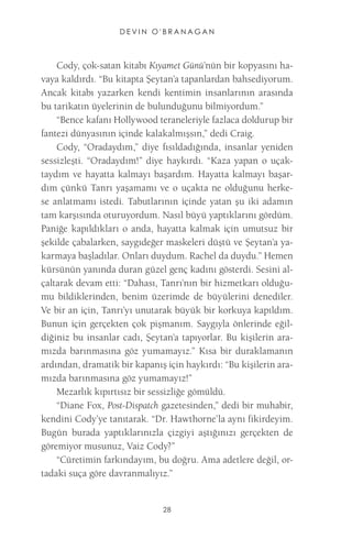 DEVIN O'BRANAGAN 
28 
Cody, çok-satan kitabı Kıyamet Günü’nün bir kopyasını havaya kaldırdı. “Bu kitapta Şeytan’a tapanlardan bahsediyorum. Ancak kitabı yazarken kendi kentimin insanlarının arasında bu tarikatın üyelerinin de bulunduğunu bilmiyordum.” 
“Bence kafanı Hollywood teraneleriyle fazlaca doldurup bir fantezi dünyasının içinde kalakalmışsın,” dedi Craig. 
Cody, “Oradaydım,” diye fısıldadığında, insanlar yeniden sessizleşti. “Oradaydım!” diye haykırdı. “Kaza yapan o uçaktaydım ve hayatta kalmayı başardım. Hayatta kalmayı başardım çünkü Tanrı yaşamamı ve o uçakta ne olduğunu herkese anlatmamı istedi. Tabutlarının içinde yatan şu iki adamın tam karşısında oturuyordum. Nasıl büyü yaptıklarını gördüm. Paniğe kapıldıkları o anda, hayatta kalmak için umutsuz bir şekilde çabalarken, saygıdeğer maskeleri düştü ve Şeytan’a yakarmaya başladılar. Onları duydum. Rachel da duydu.” Hemen kürsünün yanında duran güzel genç kadını gösterdi. Sesini alçaltarak devam etti: “Dahası, Tanrı’nın bir hizmetkarı olduğumu bildiklerinden, benim üzerimde de büyülerini denediler. Ve bir an için, Tanrı’yı unutarak büyük bir korkuya kapıldım. Bunun için gerçekten çok pişmanım. Saygıyla önlerinde eğildiğiniz bu insanlar cadı, Şeytan’a tapıyorlar. Bu kişilerin aramızda barınmasına göz yumamayız.” Kısa bir duraklamanın ardından, dramatik bir kapanış için haykırdı: “Bu kişilerin aramızda barınmasına göz yumamayız!” 
Mezarlık kıpırtısız bir sessizliğe gömüldü. 
“Diane Fox, Post-Dispatch gazetesinden,” dedi bir muhabir, kendini Cody’ye tanıtarak. “Dr. Hawthorne’la aynı fikirdeyim. Bugün burada yaptıklarınızla çizgiyi aştığınızı gerçekten de göremiyor musunuz, Vaiz Cody?” 
“Cüretimin farkındayım, bu doğru. Ama adetlere değil, ortadaki suça göre davranmalıyız.” 