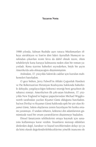 Yazarın Notu 
1988 yılında, Salman Rushdie aşırı tutucu Müslümanları öfkeye sürükleyen ve İran’ın dini lideri Ayetullah Humeyni tarafından çıkarılan resmi fetva da dahil olmak üzere, ölüm tehditleriyle karşı karşıya kalmasına neden olan bir roman yayınladı. Konu üzerine haberleri seyrederken, böyle bir şeyin Amerika’da asla olmayacağını düşünmüştüm. 
Ardından, 17. yüzyılda Salem’de cadılar için kurulan mahkemeleri hatırladım. 
O gece bülten, Jerry Falwell’in Ahlaki Çoğunluk Hareketi ve Pat Robertson’un Hıristiyan Koalisyonu hakkında haberlerle doluydu; yargılayıcılığın köktenci retoriği beni gerçekten de rahatsız etmişti. Amerika’nın ilk çok-satan kitabının, 17. yüzyılda New England’ın bağnaz papazlarından Michael Wigglesworth tarafından yazılan Kıyamet Günü olduğunu hatırladım. İsa’nın Dirilişi ve Kıyamet Günü hakkında epik bir şiir olan Kıyamet Günü, Salem olaylarına zemin hazırlayan bir korku ortamı yaratmıştı. O andan itibaren, köktenci din adamlarının günümüzde nasıl bir ortam yarattıklarını düşünmeye başladım. 
Dinsel fanatizmin tehlikelerini ortaya koymak için sanatımı kullanmaya karar verdim. İnsanların mensup oldukları dinlerden değil, karakter ve kişisel tercihlerinden dolayı iyi ya da kötü olarak değerlendirilebileceklerine yönelik inancımı ele  