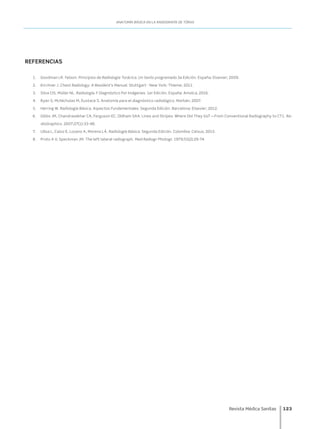 Revista Médica Sanitas	 123
ANATOMÍA BÁSICA EN LA RADIOGRAFÍA DE TÓRAX
REFERENCIAS
1.	 Goodman LR. Felson. Principios de Radiología Torácica. Un texto programado.3a Edición. España: Elsevier; 2009.
2.	 Kirchner J. Chest Radiology: A Resident’s Manual. Stuttgart - New York: Thieme; 2011.
3.	 Silva CIS, Müller NL. Radiología Y Diagnóstico Por Imágenes. 1er Edición. España: Amolca; 2016.
4.	 Ryan S, McNicholas M, Eustace S. Anatomía para el diagnóstico radiológico. Marbán; 2007.
5.	 Herring W. Radiología Básica. Aspectos Fundamentales. Segunda Edición. Barcelona: Elsevier; 2012.
6.	 Gibbs JM, Chandrasekhar CA, Ferguson EC, Oldham SAA. Lines and Stripes: Where Did They Go? —From Conventional Radiography to CT1. Ra-
dioGraphics. 2007;27(1):33-48.
7.	 Ulloa L, Calvo E, Lozano A, Moreno LÁ. Radiología Básica. Segunda Edición. Colombia: Celsus; 2015.
8.	 Proto A V, Speckman JM. The left lateral radiograph. Med Radiogr Photogr. 1979;55(2):29-74.
 