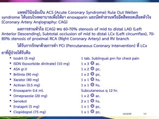 กรณีตัวอย่าง 1
ผู้ป่วยชายไทย อายุ 56 ปี นับถือศาสนาพุทธ สถานภาพคู่ จบการศึกษาชั้น
มัธยมศึกษาปีที่ 3 มีประวัติเป็น Hypertension รับประทานยาไม่สม่าเสมอ, สูบบุหรี่เป็นเวลา
30 ปี โดยสูบวันละ 1 ซอง
1 ชั่วโมงก่อนมา รพ. ขณะล้างรถ มีอาการเหนื่อย แน่นหน้าอก รู้สึกหนักเหมือนมี
ของมาทับบริเวณอกซ้าย ร้าวไปแขนซ้าย อม isordil 5 mg. ใต้ลิ้น 1 เม็ด เป็นเวลา 5 นาที
แล้วอาการไม่ดีขึ้น เมื่อมาถึง ER ผู้ป่วยรู้สึกตัว ถามตอบรู้เรื่อง ยังมีอาการแน่นหน้าอก pain
score 5 คะแนน on O2 nasal cannula 3 ลิตรต่อนาที RR 26-28 ครั้งต่อนาที O2sat 93%.
HR 86-100 ครั้งต่อนาที BP 144/94 mmHg ทา EKG 12 leads พบ ST elevated ที่ V1-
V6 ทา Echocardiography พบ impair LV systolic function LVEF 32% แพทย์จึงส่งไป
ห้อง Cath Lab. ทา CAG พบ Chronic total occlusion (CTO) distal Left anterior
descending (LAD) 30%, Left circumflex (LCx) 50%, และ Right coronary artery
(RCA) 60% ผลการตรวจทางห้องปฏิบัติการพบ cholesterol 250 mg/dL, LDL 150
mg/dL, CK-MB 50 ng/mg, และ Troponin T 0.25 ng/mL
13/10/59POLICE NURSING COLLEGE 121
 