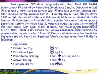 กรณีตัวอย่าง 3
ผู้ป่วยหญิงไทย อายุ 51 ปี น้าหนัก 77 กิโลกรัม ส่วนสูง 163 เซนติเมตร มีประวัติ Diabetes
Mellitus, Hypertension, Dyslipidemia, และ Gout นอกจากนี้ยังมีการดื่มสุราตามโอกาสต่างๆ มา
โรงพยาบาลครั้งนี้ด้วยอาการสาคัญ คือ
2 วัน ก่อนมาโรงพยาบาล มีอาการเจ็บแน่นหน้าอก โดยเจ็บแบบแปลบๆ แล้วหายไป
4 ชั่วโมง ก่อนมาโรงพยาบาล มีอาการเจ็บแน่นหน้าอก ไม่ร้าวไปที่ไหน แต่มีอาการชาปลายมือ
ทั้ง 2 ข้าง ทา EKG 12 leads พบ ST depress ที่ V2, V3 และ ST elevate ที่ lead II, III, aVF แพทย์
ให้การวินิจฉัยว่าเป็น STEMI (ST-segment elevation myocardial infarction) ที่ inferior wall ให้
ยา Heparin 8900 unit ⓥ และ
ผลการตรวจทางห้องปฏิบัติการพบ
• Troponin T 157 ng/ml
• CKMB 141 ng/ml
• CPK 1981 U/L
• AST (SGOT) 153 U/L
• ALT (SGPT) 33 U/L
• K 3.00 mmol/L
13/10/59POLICE NURSING COLLEGE 127
 
