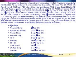 13/10/59 135POLICE NURSING COLLEGE
Post operation ผู้ป่วยรู้สึกตัว มีอุณหภูมิกายต่า temperature 35.1-36.0 ๐C หลังจากนั้นอุณหภูมิอยู่ใน
เกณฑ์ปกติ 36.6 ๐C, on ventilator via oro-endotracheal tube setting AC mode FiO2 0.7 TV 500 ml,
flow 50 cmH2O, RR 15 bpm, PEEP +3 cmH2O, ผู้ป่วยหายใจดี มี assist RR 16-18 bpm O2sat 100%. On NG
tube NPO เว้นยา, on cardiac monitor EKG show arrhythmia with PAC (HR 70-80 bpm) control BP and
HR by Adrenaline ⓥ drip rate 2 ml/hr. Dobutamine (1:1) ⓥ drip rate 4 ml/hr. และ Dopamine
(1:1) ⓥ drip rate 5 ml/hr. Monitor ABP 85-142/45-70 mmHg. monitor CVP 8-13 mmHg. On IV fluid
เป็น 5% D/N/5 1,000 ml. + KCl 10 mEq + 50% MgSO4 1 amp. ⓥ drip rate 80 ml/hr. via triple lumen
at Lt. internal jugular vein มีเลือดเก่าซึมใน tegaderm ที่ปิดแผล central line มีแผลผ่าตัดบริเวณ Rt. internal
jugular , Rt. Femoral artery และบริเวณหน้าอกด้านขวา ปิด gauze ไว้ ไม่มี discharge ซึม มี ICD 1 เส้น บริเวณ
ช่องซี่โครงด้านขวา ต่อลงขวดต่อใต้น้าชนิด 2 ขวด ต่อ thoracic suction 10 cmH2O exudate เป็นเลือด 440 ml.
Retained Foley’s catheter urine flow ดี สีเหลืองใสไม่มีตะกอน urine ออก 35-70 ml/hr.
ยาที่ผู้ป่วยได้รับ
• Tienam 500 mg ⓥ sig. 8 hr.
• Paracetamol 500 mg. 2 tab. ☉ sig. 8 hr.
• Tramol 50 mg. 2 cap. ☉sig. 8 hr.
• Activan 0.5 mg. 1 tab. ☉ hs.
• Air-X 2 tab.☉ sig. 8 hr.
• Motilium 1x3 ☉ac. sig. 8 hr.
• B1-6-12 1x2 ☉ sig. 12 hr.
• Losec 25 mg. 1x1 ☉ OD.
• Warfarin 3 mg. ½ x1 ☉ hs.
• Fluimucil 1x4 ☉pc. sig. 6 hr.
 