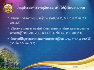วัตถุประสงค์เชิงพฤติกรรม เพื่อให้ผู้เรียนสามารถ
• อธิบายแนวคิดการพยาบาลผู้ป่วย CAD, IHD, & VHD (LO ข้อ 2.1
และ 2.4)
• อธิบายความหมาย พยาธิสรีรวิทยา สาเหตุ การรักษาและกระบวนการ
พยาบาลผู้ป่วย CAD, IHD, & VHD (LO ข้อ 1.2, 2.1, และ 2.4)
• วิเคราะห์ปัญหาและวางแผนการพยาบาลผู้ป่วย CAD, IHD, & VHD
ได้(LO ข้อ 3.3 และ 3.5)
13/10/59POLICE NURSING COLLEGE 2
 