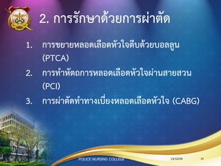 2. การรักษาด้วยการผ่าตัด
1. การสวนหลอดเลือดหัวใจ (Coronary Artery
Angiography : CAG)
2. การทาหัตถการหลอดเลือดหัวใจผ่านสายสวน
(Percutaneous Coronary Intervention :
PCI)
3. การผ่าตัดทาทางเบี่ยงหลอดเลือดหัวใจ (CABG)
13/10/59POLICE NURSING COLLEGE 23
 