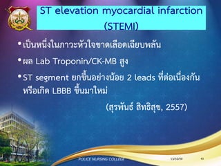 3. ตรวจร่างกาย
•การตรวจหัวใจ
• ดู (inspection): เพื่อประเมิน pulsation, PMI
• คลา (palpation): เพื่อประเมิน thrill, lifts of heaving,
retraction
• เคาะ (percussion): เพื่อให้ทราบขนาดหัวใจ
• ฟัง (auscultation): เพื่อประเมิน HR ฟังเสียงความผิดปกติ
ของหัวใจ
13/10/59POLICE NURSING COLLEGE 43
 
