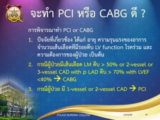 กลุ่มอาการโรคหัวใจขาดเลือดเฉียบพลัน
(Acute coronary syndrome: ACS)
•เจ็บหน้าอกรุนแรงเฉียบพลัน
•หรือเจ็บหน้าอกขณะพัก (Rest angina)
•หรืออาการเจ็บหน้าอกที่เกิดขึ้นใหม่ หรือมีอาการ
รุนแรงมากกว่าเดิม
•โดยเกิดนาน มากกว่า 20 นาที
13/10/59POLICE NURSING COLLEGE 49
 