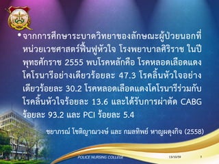 ชยาภรณ์ โชติญาณวงษ์ และ กมลทิพย์ หาญผดุงกิจ (2558)
•จากการศึกษาระบาดวิทยาของลักษณะผู้ป่วยนอกที่
หน่วยเวชศาสตร์ฟื้นฟูหัวใจ โรงพยาบาลศิริราช ในปี
พุทธศักราช 2555 พบโรคหลักคือ โรคหลอดเลือดแดง
โคโรนารีอย่างเดียวร้อยละ 47.3 โรคลิ้นหัวใจอย่าง
เดียวร้อยละ 30.2 โรคหลอดเลือดแดงโคโรนารีร่วมกับ
โรคลิ้นหัวใจร้อยละ 13.6 และได้รับการผ่าตัด CABG
ร้อยละ 93.2 และ PCI ร้อยละ 5.4
13/10/59POLICE NURSING COLLEGE 5
 