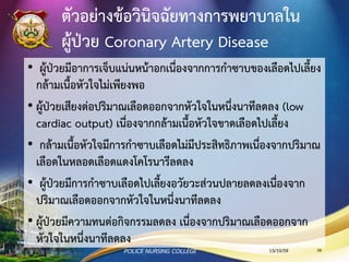 ตัวอย่างข้อวินิจฉัยทางการพยาบาลใน
ผู้ป่วย Coronary Artery Disease
• ผู้ป่วยมีอาการเจ็บแน่นหน้าอกเนื่องจากการกาซาบของเลือดไปเลี้ยงกล้ามเนื้อ
หัวใจไม่เพียงพอ
• ผู้ป่วยเสียงต่อปริมาณเลือดออกจากหัวใจในหนึ่งนาทีลดลง (low cardiac
output) เนื่องจากกล้ามเนื้อหัวใจขาดเลือดไปเลี้ยง
• กล้ามเนื้อหัวใจมีการกาซาบเลือดไม่มีประสิทธิภาพเนื่องจากปริมาณเลือดใน
หลอดเลือดแดงโคโรนารีลดลง
• ผู้ป่วยมีการกาซาบเลือดไปเลี้ยงอวัยวะส่วนปลายลดลงเนื่องจากปริมาณ
เลือดออกจากหัวใจในหนึ่งนาทีลดลง
• ผู้ป่วยเสี่ยงต่อภาวะเลือดออกง่ายเนื่องจากได้รับยาละลายลิ่มเลือด
• ผู้ป่วยมีความทนต่อกิจกรรมลดลง เนื่องจากปริมาณเลือดออกจากหัวใจในหนึ่ง
นาทีลดลง
13/10/59POLICE NURSING COLLEGE 59
 
