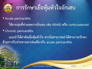 Chronic pericarditis
•เกิดจากการอักเสบเรื้อรัง สาเหตุส่วนใหญ่เกิดจาก
การติดเชื้อวัณโรค เนื้องอกที่กระจายมาจากปอดหรือเต้า
นม การผ่าตัดหัวใจหรือบริเวณทรวงอก uremia SLE
•มี Neck vein engorged
•มีอาการบวม ท้องมาน และตับโต หอบเหนื่อย
(dyspnea) ไอ และนอนราบไม่ได้ (Orthopnea)
•Low cardiac output
•Shock เนื่องจาก hypo-perfusion
13/10/59POLICE NURSING COLLEGE 71
 