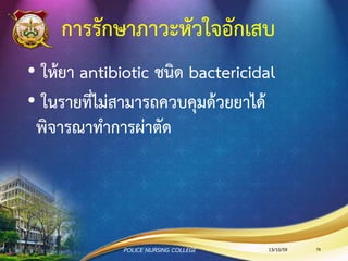 อาการและการแสดง
•อ่อนเพลีย ไข้ เม็ดเลือดขาวสูง คลื่นไส้ อาเจียน เบื่ออาหาร ใจสั่น
หัวใจเต้นเร็ว หายใจลาบาก เจ็บหน้าอก นอนราบไม่ได้
•ความดันโลหิตต่า ( SBP น้อยกว่า 90 มม.ปรอท)
•ชีพจรอาจเป็นลักษณะ “pulsus alternans”
•อัตราการเต้นของหัวใจไม่ได้สัดส่วนกับอุณหภูมิที่สูง
•ฟังเสียงหัวใจได้ยินเสียง “Gallop” และเสียง “Pericardial rub”
13/10/59POLICE NURSING COLLEGE 76
 