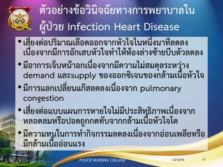 เยื่อบุหัวใจชั้นในอักเสบ (Endocarditis)
•สาเหตุ ได้แก่ แบคทีเรีย ไวรัส และเชื้อรา หรือมีแผลในปาก
จากฟันผุ หรือถอนฟัน
•เชื้อที่พบส่วนใหญ่ คือ Streptococcus viridans
•ติดเชื้อทางเดินปัสสาวะ ได้แก่ Streptococcus , Enterococcus
•ติดเชื้อทางผิวหนัง ได้แก่ Staphyloccus
•ติดเชื้อทางเดินหัวใจ ได้แก่ beta histolytica
13/10/59POLICE NURSING COLLEGE 77
 