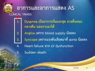 สาเหตุของ Aortic Stenosis
•Congenital
•Rheumatic
•Degenerative/ Calcification
มักพบเป็นปัญหาตั้งแต่กาเนิดในผู้ป่วยที่มาอายุน้อยกว่า 70 ปี
ผู้ป่วยที่มีอายุ มากกว่า 70 ปี มักเกิดจากความเสื่อมตามวัย
13/10/59POLICE NURSING COLLEGE 86
 