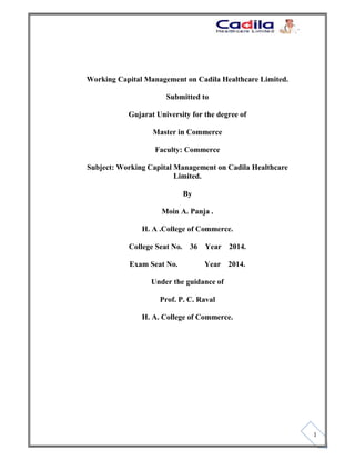 `
1
Working Capital Management on Cadila Healthcare Limited.
Submitted to
Gujarat University for the degree of
Master in Commerce
Faculty: Commerce
Subject: Working Capital Management on Cadila Healthcare
Limited.
By
Moin A. Panja .
H. A .College of Commerce.
College Seat No. 36 Year 2014.
Exam Seat No. Year 2014.
Under the guidance of
Prof. P. C. Raval
H. A. College of Commerce.
 