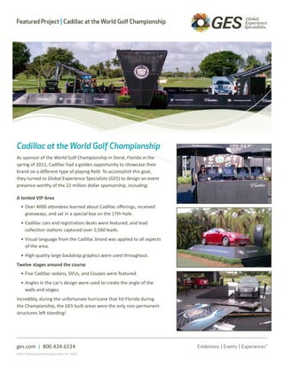 Featured Project | Cadillac at the World Golf Championship




Cadillac at the World Golf Championship
As sponsor of the World Golf Championship in Doral, Florida in the
spring of 2011, Cadillac had a golden opportunity to showcase their
brand on a different type of playing field. To accomplish this goal,
they turned to Global Experience Specialists (GES) to design an event
presence worthy of the 22 million dollar sponsorship, including:

A tented VIP Area
   • Over 4000 attendees learned about Cadillac offerings, received
     giveaways, and sat in a special box on the 17th hole.
   • Cadillac cars and registration desks were featured, and lead
     collection stations captured over 2,560 leads.
   • Visual language from the Cadillac brand was applied to all aspects
     of the area.
   • High quality large backdrop graphics were used throughout.
Twelve stages around the course
   • Five Cadillac sedans, SVUs, and Coupes were featured.
   • Angles in the car’s design were used to create the angle of the
     walls and stages.
Incredibly, during the unfortunate hurricane that hit Florida during
the Championship, the GES built areas were the only non-permanent
structures left standing!




ges.com | 800.424.6224
©2011 Global Experience Specialists, Inc. (GES)
 