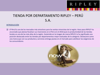 TIENDA POR DEPARTAMENTO RIPLEY – PERÚ
S.A.
INTRODUCCIÓN
 El Perú Es uno de los mercados más atractivos para las ventas minoristas de la región. Hace poco RIPLEY ha
anunciado que planea focalizar sus inversiones en el Perú en el 2010 pues la productividad de las tiendas
locales es una de las más altas de la región. Sostenido en la imagen de marca RIPLEY, le ha significado una
posición destacada entre las tiendas por departamentos mejor evaluadas de la categoría. Destacarse como
una marca que con sus productos y servicios entrega pautas en el mercado para satisfacer las exigencias de
los consumidores.
 