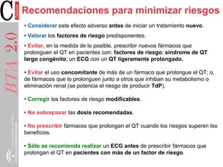 BTA2.0Recomendaciones para minimizar riesgos
• Considerar este efecto adverso antes de iniciar un tratamiento nuevo.
• Valorar los factores de riesgo predisponentes.
• Evitar, en la medida de lo posible, prescribir nuevos fármacos que
prolonguen el QT en pacientes con: factores de riesgo; síndrome de QT
largo congénito; un ECG con un QT ligeramente prolongado.
• Evitar el uso concomitante de más de un fármaco que prolongue el QT; o,
de fármacos que lo prolonguen junto a otros que inhiban su metabolismo o
eliminación renal (se potencia el riesgo de producir TdP).
• Corregir los factores de riesgo modificables.
• No sobrepasar las dosis recomendadas.
• No prescribir fármacos que prolongan el QT cuando los riesgos superen los
beneficios.
• Sólo se recomienda realizar un ECG antes de prescribir fármacos que
prolongan el QT en pacientes con más de un factor de riesgo.
 