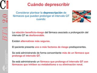 BTA2.0 Cuándo deprescribir
La relación beneficio-riesgo del fármaco asociado a prolongación del
intervalo QT es desfavorable.
Existen alternativas más seguras.
El paciente presenta uno o más factores de riesgo predisponentes.
Se está administrando de forma concomitante más de un fármaco que
prolonga el intervalo QT.
Se está administrando un fármaco que prolonga el intervalo QT con
fármacos que inhiben su metabolismo o su eliminación renal.
Considerar plantear la deprescripción de
fármacos que pueden prolongar el intervalo QT
cuando:
 
