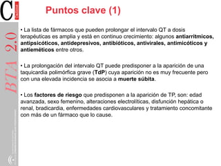 BTA2.0BTA2.0
• La lista de fármacos que pueden prolongar el intervalo QT a dosis
terapéuticas es amplia y está en continuo crecimiento: algunos antiarrítmicos,
antipsicóticos, antidepresivos, antibióticos, antivirales, antimicóticos y
antieméticos entre otros.
• La prolongación del intervalo QT puede predisponer a la aparición de una
taquicardia polimórfica grave (TdP) cuya aparición no es muy frecuente pero
con una elevada incidencia se asocia a muerte súbita.
• Los factores de riesgo que predisponen a la aparición de TP, son: edad
avanzada, sexo femenino, alteraciones electrolíticas, disfunción hepática o
renal, bradicardia, enfermedades cardiovasculares y tratamiento concomitante
con más de un fármaco que lo cause.
Puntos clave (1)
 