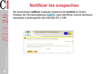 BTA2.0BTA2.0 Notificar las sospechas
Se recomienda notificar cualquier sospecha de arritmia al Centro
Andaluz de Fármacovigilancia (CAFV), para identificar nuevos fármacos
asociados a prolongación del intervalo QT y TdP.
 