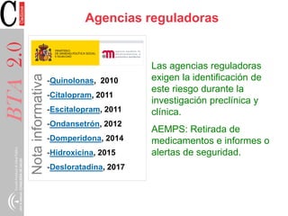 BTA2.0
-Quinolonas, 2010
-Citalopram, 2011
-Escitalopram, 2011
-Ondansetrón, 2012
-Domperidona, 2014
-Hidroxicina, 2015
-Desloratadina, 2017
Agencias reguladoras
Las agencias reguladoras
exigen la identificación de
este riesgo durante la
investigación preclínica y
clínica.
AEMPS: Retirada de
medicamentos e informes o
alertas de seguridad.
 