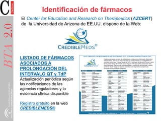 BTA2.0 Identificación de fármacos
El Center for Education and Research on Therapeutics (AZCERT)
de la Universidad de Arizona de EE.UU. dispone de la Web:
LISTADO DE FÁRMACOS
ASOCIADOS A
PROLONGACIÓN DEL
INTERVALO QT y TdP
Actualización periódica según
las notificaciones de las
agencias reguladoras y la
evidencia clínica disponible
Registro gratuito en la web
CREDIBLEMEDS®
 