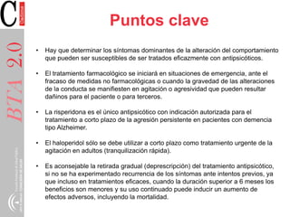 BTA2.0 Puntos clave
• Hay que determinar los síntomas dominantes de la alteración del comportamiento
que pueden ser susceptibles de ser tratados eficazmente con antipsicóticos.
• El tratamiento farmacológico se iniciará en situaciones de emergencia, ante el
fracaso de medidas no farmacológicas o cuando la gravedad de las alteraciones
de la conducta se manifiesten en agitación o agresividad que pueden resultar
dañinos para el paciente o para terceros.
• La risperidona es el único antipsicótico con indicación autorizada para el
tratamiento a corto plazo de la agresión persistente en pacientes con demencia
tipo Alzheimer.
• El haloperidol sólo se debe utilizar a corto plazo como tratamiento urgente de la
agitación en adultos (tranquilización rápida).
• Es aconsejable la retirada gradual (deprescripción) del tratamiento antipsicótico,
si no se ha experimentado recurrencia de los síntomas ante intentos previos, ya
que incluso en tratamientos eficaces, cuando la duración superior a 6 meses los
beneficios son menores y su uso continuado puede inducir un aumento de
efectos adversos, incluyendo la mortalidad.
 