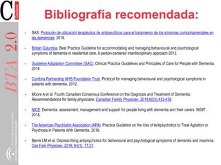 BTA2.0 Bibliografía recomendada:
- SAS. Protocolo de utilización terapéutica de antipsicóticos para el tratamiento de los síntomas comportamentales en
las demencias. 2018.
- British Columbia. Best Practice Guideline for accommodating and managing behavioural and psychological
symptoms of dementia in residential care. A person-centered interdisciplinary approach 2012.
- Guideline Adaptation Committee (GAC). Clinical Practice Guidelines and Principles of Care for People with Dementia.
2016.
- Cumbria Partnership NHS Foundation Trust. Protocol for managing behavioural and psychological symptoms in
patients with dementia. 2012.
- Moore A et al. Fourth Canadian Consensus Conference on the Diagnosis and Treatment of Dementia:
Recommendations for family physicians. Canadian Family Physician. 2014;60(5):433-438.
- NICE. Dementia: assessment, management and support for people living with dementia and their carers. NG97.
2018.
- The American Psychiatric Association (APA). Practice Guideline on the Use of Antipsychotics to Treat Agitation or
Psychosis in Patients With Dementia. 2016.
- Bjerre LM et al. Deprescribing antipsychotics for behavioural and psychological symptoms of dementia and insomnia.
Can Fam Physician. 2018; 64(1): 17-27.
 
