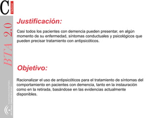 BTA2.0
Justificación:
Casi todos los pacientes con demencia pueden presentar, en algún
momento de su enfermedad, síntomas conductuales y psicológicos que
pueden precisar tratamiento con antipsicóticos.
Objetivo:
Racionalizar el uso de antipsicóticos para el tratamiento de síntomas del
comportamiento en pacientes con demencia, tanto en la instauración
como en la retirada, basándose en las evidencias actualmente
disponibles.
 