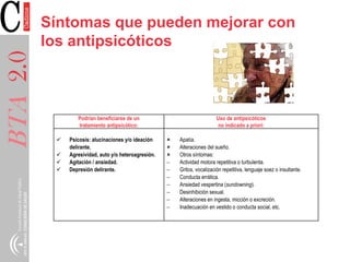 BTA2.0 Síntomas que pueden mejorar con
los antipsicóticos
Podrían beneficiarse de un
tratamiento antipsicótico:
Uso de antipsicóticos
no indicado a priori:
 Psicosis: alucinaciones y/o ideación
delirante.
 Agresividad, auto y/o heteroagresión.
 Agitación / ansiedad.
 Depresión delirante.
 Apatía.
 Alteraciones del sueño.
 Otros síntomas:
 Actividad motora repetitiva o turbulenta.
 Gritos, vocalización repetitiva, lenguaje soez o insultante.
 Conducta errática.
 Ansiedad vespertina (sundowning).
 Desinhibición sexual.
 Alteraciones en ingesta, micción o excreción.
 Inadecuación en vestido o conducta social, etc.
 