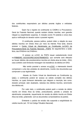 2
dos contribuintes responsáveis por débitos perante órgãos e entidades
federais.
Quem faz o registro do contribuinte no CADIN é a Procuradoria-
Geral da Fazenda Nacional, quando existam dívidas inscritas, sem garantia
integral ou exigibilidade suspensa. A inclusão ocorre 75 (setenta e cinco) dias
após a notificação do devedor sobre o possível registro.
O contribuinte, pessoa jurídica, poderá obter a relação de seus
débitos inscritos em Dívida Ativa por meio da internet. Para tanto, deverá
acessar o Centro Virtual de Atendimento ao Contribuinte (e-CAC) da
Procuradoria-Geral da Fazenda Nacional - PGFN, de segunda-feira a sexta-
feira, das 07h00min às 21h00min.
O acesso ao e-CAC da PGFN requer cadastramento inicial
no PRIMEIRO ACESSO/RECADASTRAMENTO, que somente será efetuado
se houver débitos não previdenciários inscritos em dívida ativa da União - DAU,
caso contrário será fornecida mensagem de inexistência de débitos em DAU.
Não sendo possível o acesso ao e-CAC, o interessado deverá
comparecer a uma das unidades de atendimento, munido dos documentos que
comprovem a sua legitimidade.
Através do Centro Virtual de Atendimento ao Contribuinte (e-
CAC), o contribuinte poderá ter acesso ao extrato completo dos débitos
inscritos, os quais fornecem elementos que integram a inscrição, tais como:
devedor principal, valor atualizado, natureza dos débitos inscritos, vencimento
dos débitos etc.
Por outro lado, o contribuinte poderá pedir a revisão de débito
inscrito em Dívida Ativa da União, protocolizando, perante a unidade de
atendimento competente, requerimento de revisão de débito inscrito em Dívida
Ativa da União, juntamente com os documentos comprobatórios do pedido.
Entretanto o pedido de revisão não suspende a exigibilidade do
crédito inscrito (art. 151 do Código Tributário Nacional)
 