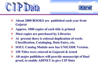 About 2000 BOOKS are  published each year from Gujarat Approx. 1000 copies of each title is printed Most copies are purchased by Libraries At  present there is colossal duplication of work: Classification, Cataloging, Data Entry, etc. SOUL Catalog Module now has UNICODE Version. 150 Titles were entered in Gujarati & tested All major publishers will provide manuscript of final proof, to enable ADINET to give CIP Data C I P Data 