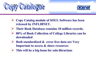 Copy Catalog module of SOUL Software has been released by INFLIBNET. Their Book Database contains 10 million records. 80% of Book Collection of College Libraries can be downloaded  Both standardized &  error free data are Very Important to access & share resources This will be a big boon for solo librarians Copy Catalogue 