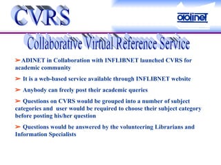 CVRS Collaborative Virtual Reference Service  ADINET in Collaboration with INFLIBNET launched CVRS for academic community     It is a web-based service available through INFLIBNET website    Anybody can freely post their academic queries    Questions on CVRS would be grouped into a number of subject categories and  user would be required to choose their subject category before posting his/her question    Questions would be answered by the volunteering Librarians and Information Specialists 