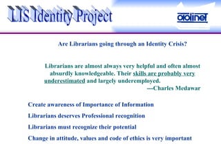 Are Librarians going through an Identity Crisis? Librarians are almost always very helpful and often almost absurdly knowledgeable. Their  skills are probably very underestimated  and largely underemployed.      ---Charles Medawar LIS Identity Project Create awareness of Importance of Information  Librarians deserves Professional recognition Librarians must recognize their potential Change in attitude, values and code of ethics is very important 
