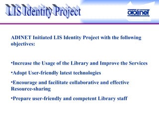 LIS Identity Project ADINET Initiated LIS Identity Project with the following objectives: Increase the Usage of the Library and Improve the Services Adopt User-friendly latest technologies  Encourage and facilitate collaborative and effective Resource-sharing Prepare user-friendly and competent Library staff 