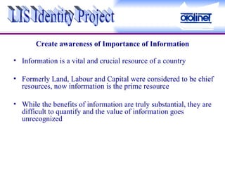 Create awareness of Importance of Information Information is a vital and crucial resource of a country Formerly Land, Labour and Capital were considered to be chief resources, now information is the prime resource While the benefits of information are truly substantial, they are difficult to quantify and the value of information goes unrecognized LIS Identity Project 