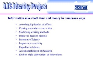 Avoiding duplication of efforts Ceasing unproductive activities Modifying working methods Improves decision making Increases efficiency Improves productivity Expedites solutions Avoids duplication of Research Enables rapid deployment of innovations Information saves both time and money in numerous ways LIS Identity Project 
