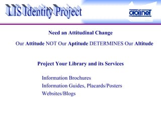 Need an Attitudinal Change Our  Attitude  NOT Our  Aptitude  DETERMINES Our  Altitude LIS Identity Project Project Your Library and its Services Information Brochures Information Guides, Placards/Posters Websites/Blogs 