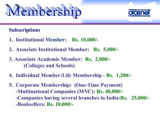 Membership Subscriptions 1.  Institutional M ember :    Rs. 10,000/-   2.  Associate Institutional Member:    Rs.  5,000/-    3. Associate Academic Member:   Rs.  2,000/-    (Colleges and Schools) 4.  Individual Member:Life Membership -  Rs.  1,200/- 5.  Corporate Membership:  (One-Time Payment)       -Multinational Companies (MNC):  Rs. 40,000/-        -Companies having several branches in India: Rs.  25,000/-       -Booksellers:  Rs. 10,000/-   