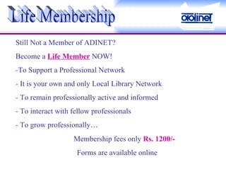 Life Membership Still Not a Member of ADINET? Become a  Life Member  NOW! - To Support a Professional Network -  It is your own and only Local Library Network -  To remain professionally active and informed -  To interact with fellow professionals -  To grow professionally… Membership fees only  Rs. 1200/- Forms are available online 
