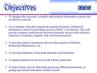 To integrate the economic, scientific and technical information systems into an effective network To co-ordinate with other regional & national Networks, Libraries & Information Centers by providing access to OPAC’s of Libraries. This will provide seamless connection & universal electronic access to the collective collection of Libraries, together with web-based materials To provide Library Consultancy Services like creation of Website, Institutional Repositories, etc.  To develop Databases of non-print materials and Institutions To prepare products & services for the Library profession To help Library users & individuals practicing different professions, in getting specialized information of their interest.   Objectives 