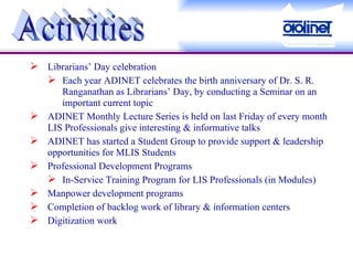 Librarians’ Day celebration Each year ADINET celebrates the birth anniversary of Dr. S. R. Ranganathan as Librarians’ Day, by conducting a Seminar on an important current topic ADINET Monthly Lecture Series is held on last Friday of every month LIS Professionals give interesting & informative talks ADINET has started a Student Group to provide support & leadership opportunities for MLIS Students Professional Development Programs In-Service Training Program for LIS Professionals (in Modules) Manpower development programs Completion of backlog work of library & information centers Digitization work Activities 